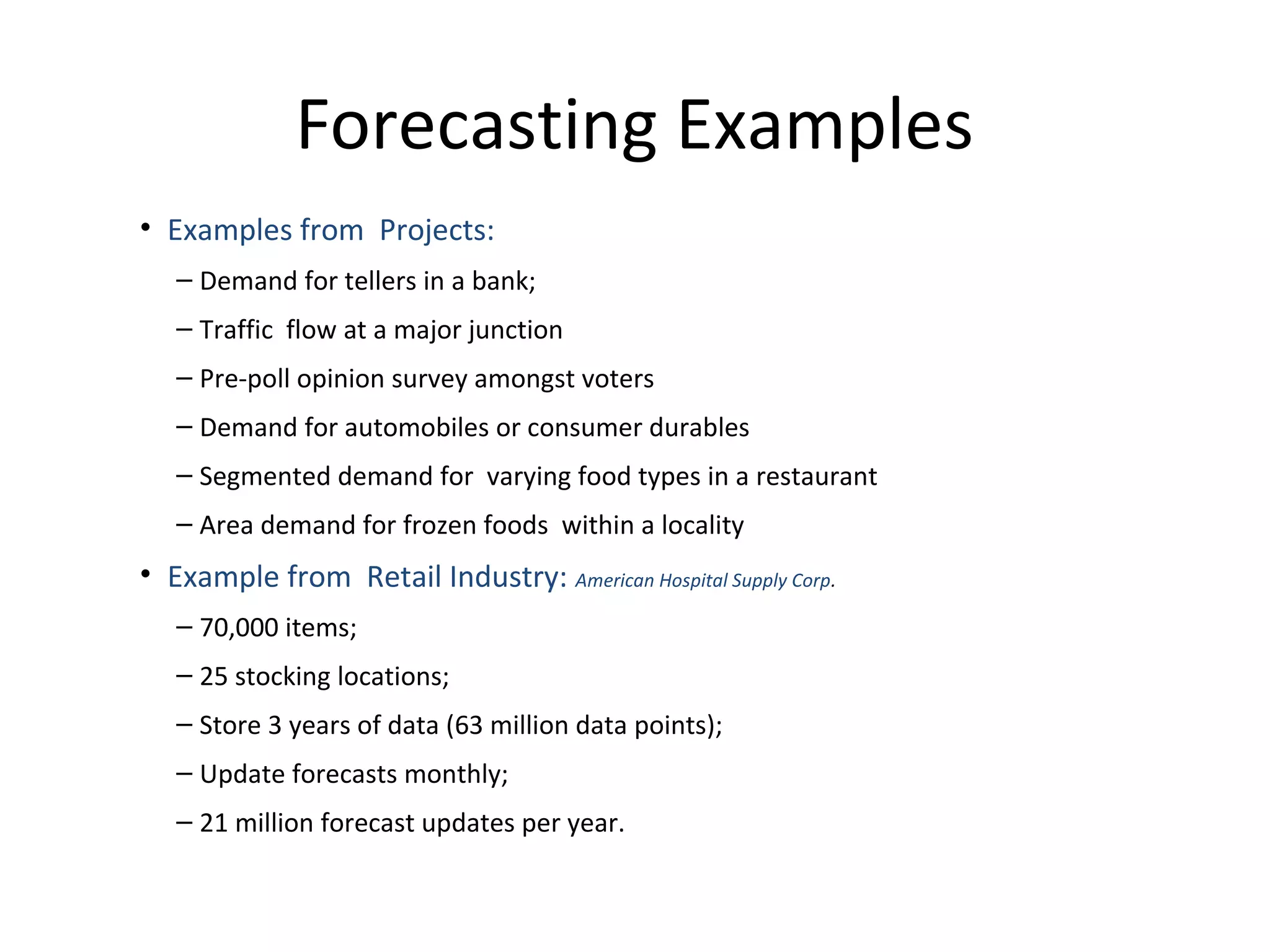 Forecasting Examples
• Examples from Projects:
– Demand for tellers in a bank;
– Traffic flow at a major junction
– Pre-poll opinion survey amongst voters
– Demand for automobiles or consumer durables
– Segmented demand for varying food types in a restaurant
– Area demand for frozen foods within a locality

• Example from Retail Industry: American Hospital Supply Corp.
– 70,000 items;
– 25 stocking locations;
– Store 3 years of data (63 million data points);
– Update forecasts monthly;
– 21 million forecast updates per year.

 