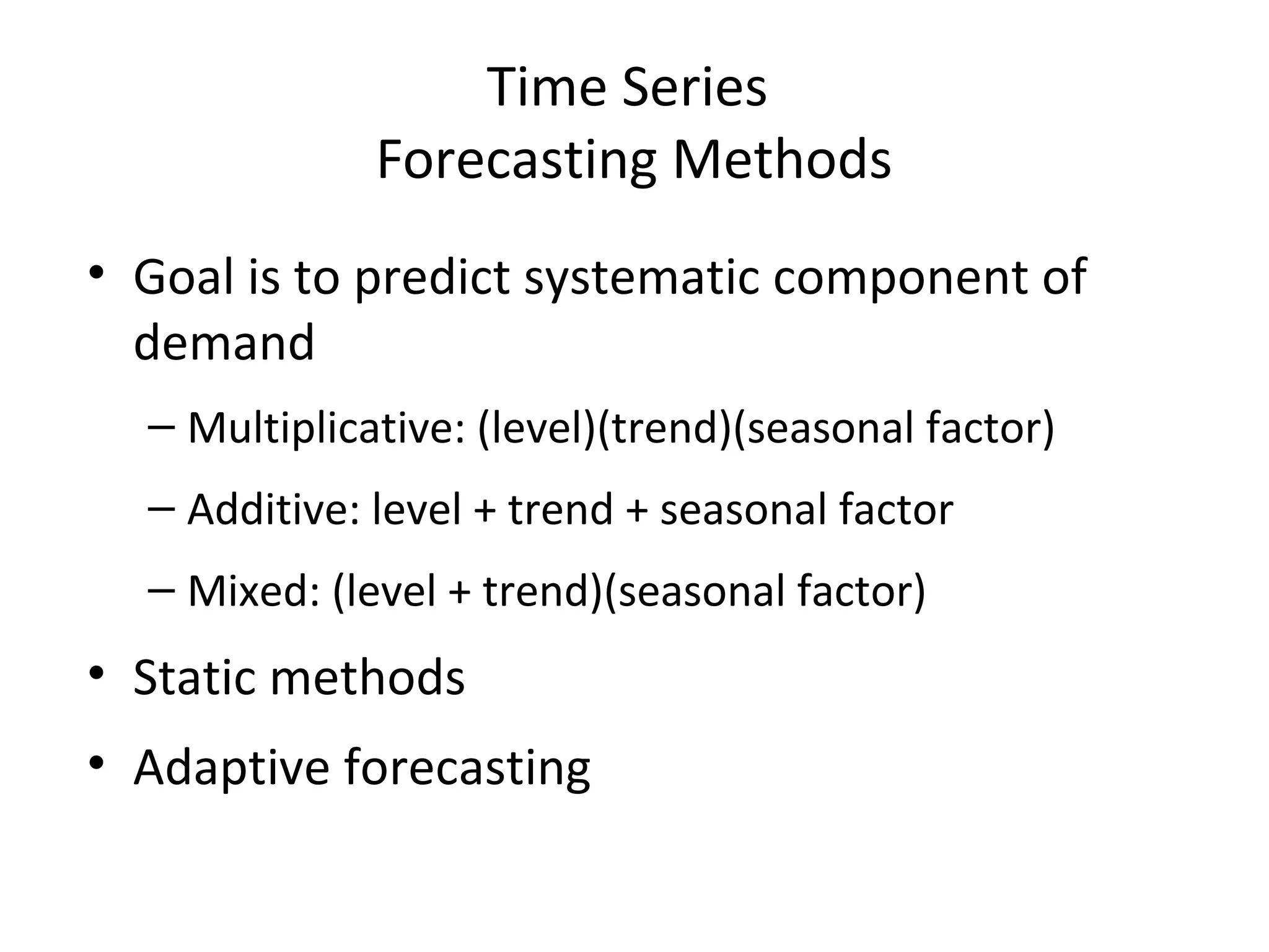 Time Series
Forecasting Methods
• Goal is to predict systematic component of
demand
– Multiplicative: (level)(trend)(seasonal factor)
– Additive: level + trend + seasonal factor
– Mixed: (level + trend)(seasonal factor)

• Static methods
• Adaptive forecasting

 