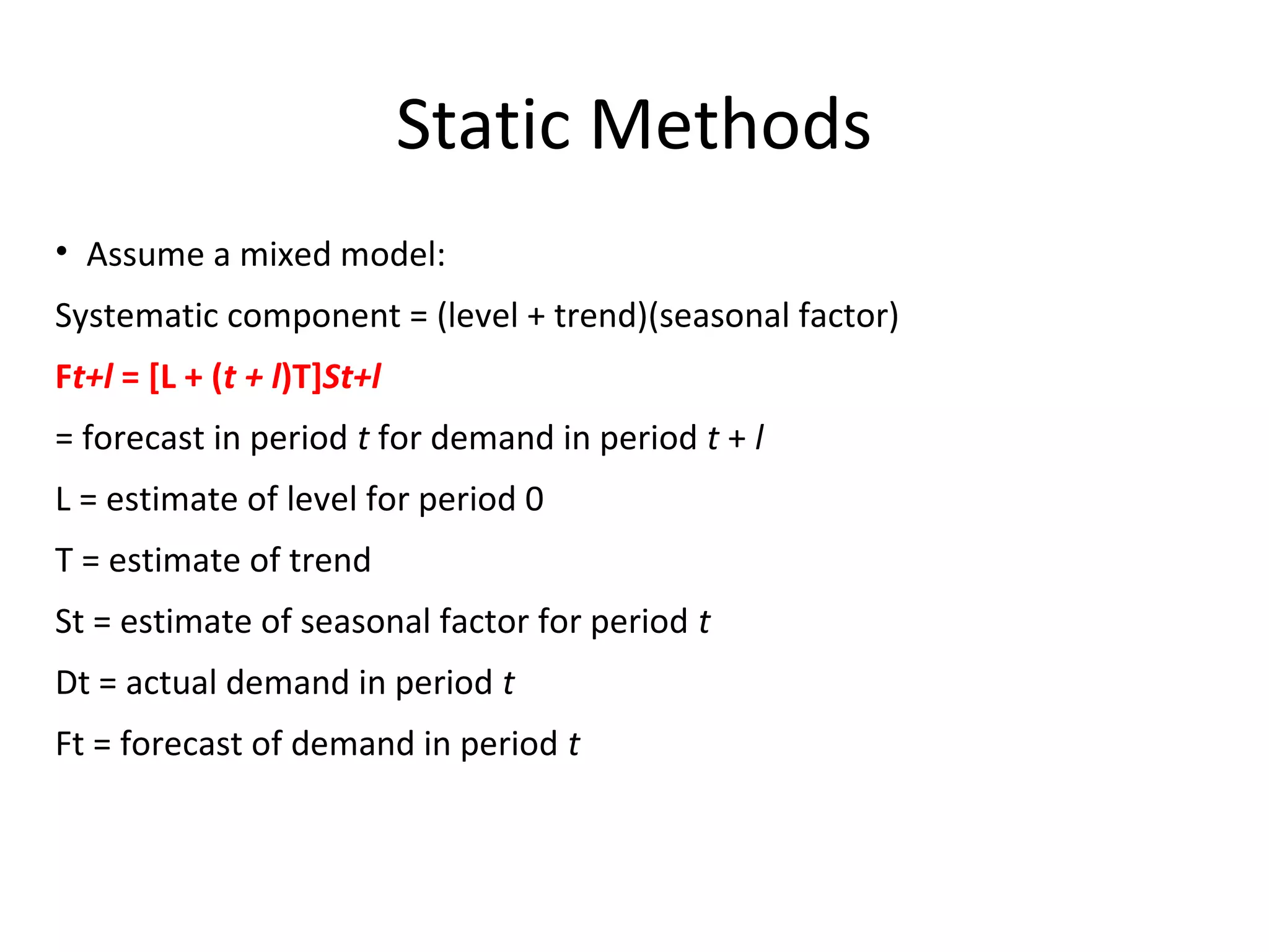 Static Methods
• Assume a mixed model:
Systematic component = (level + trend)(seasonal factor)
Ft+l = [L + (t + l)T]St+l
= forecast in period t for demand in period t + l
L = estimate of level for period 0
T = estimate of trend
St = estimate of seasonal factor for period t
Dt = actual demand in period t
Ft = forecast of demand in period t

 