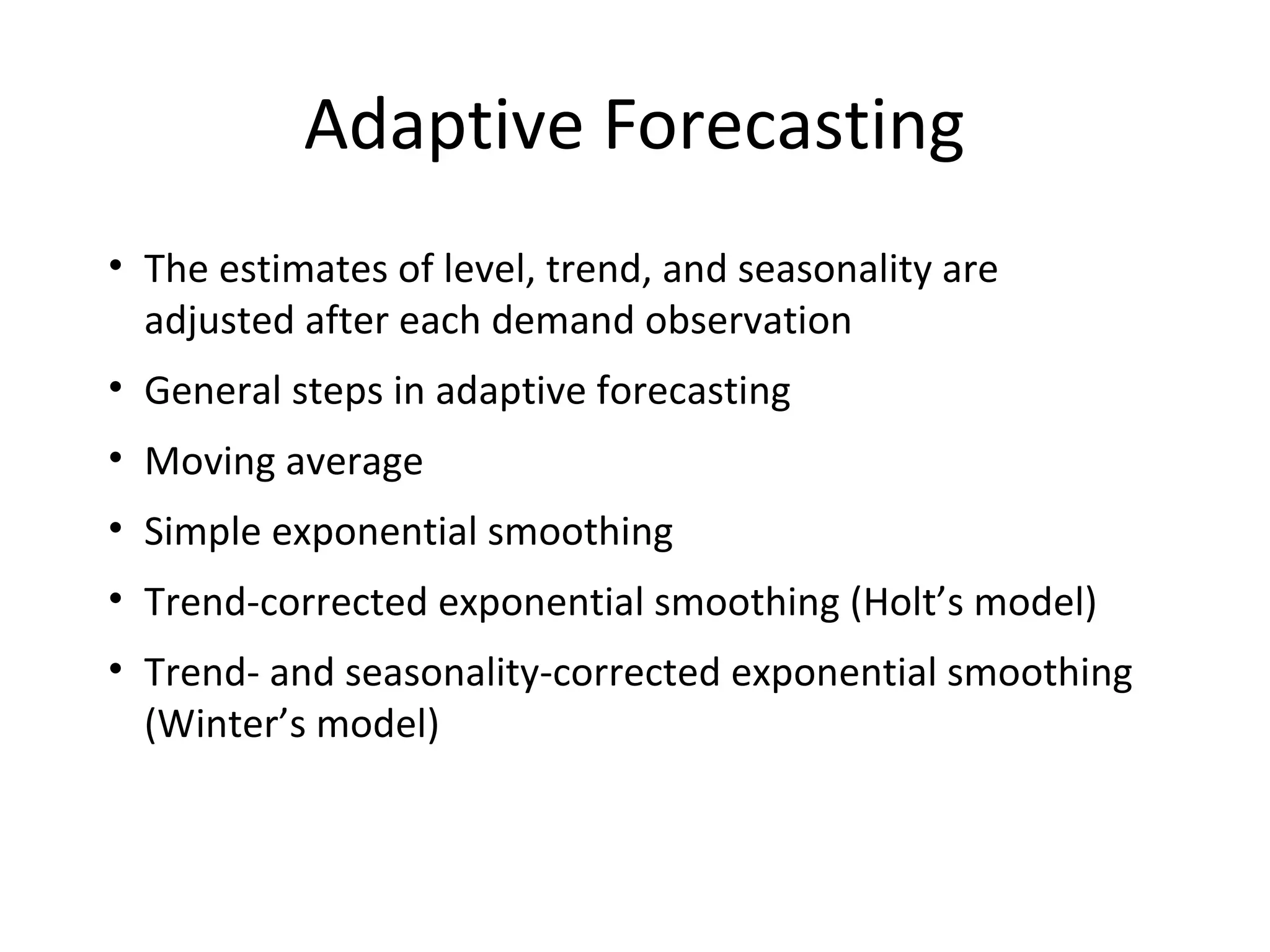 Adaptive Forecasting
• The estimates of level, trend, and seasonality are
adjusted after each demand observation
• General steps in adaptive forecasting
• Moving average
• Simple exponential smoothing
• Trend-corrected exponential smoothing (Holt’s model)
• Trend- and seasonality-corrected exponential smoothing
(Winter’s model)

 