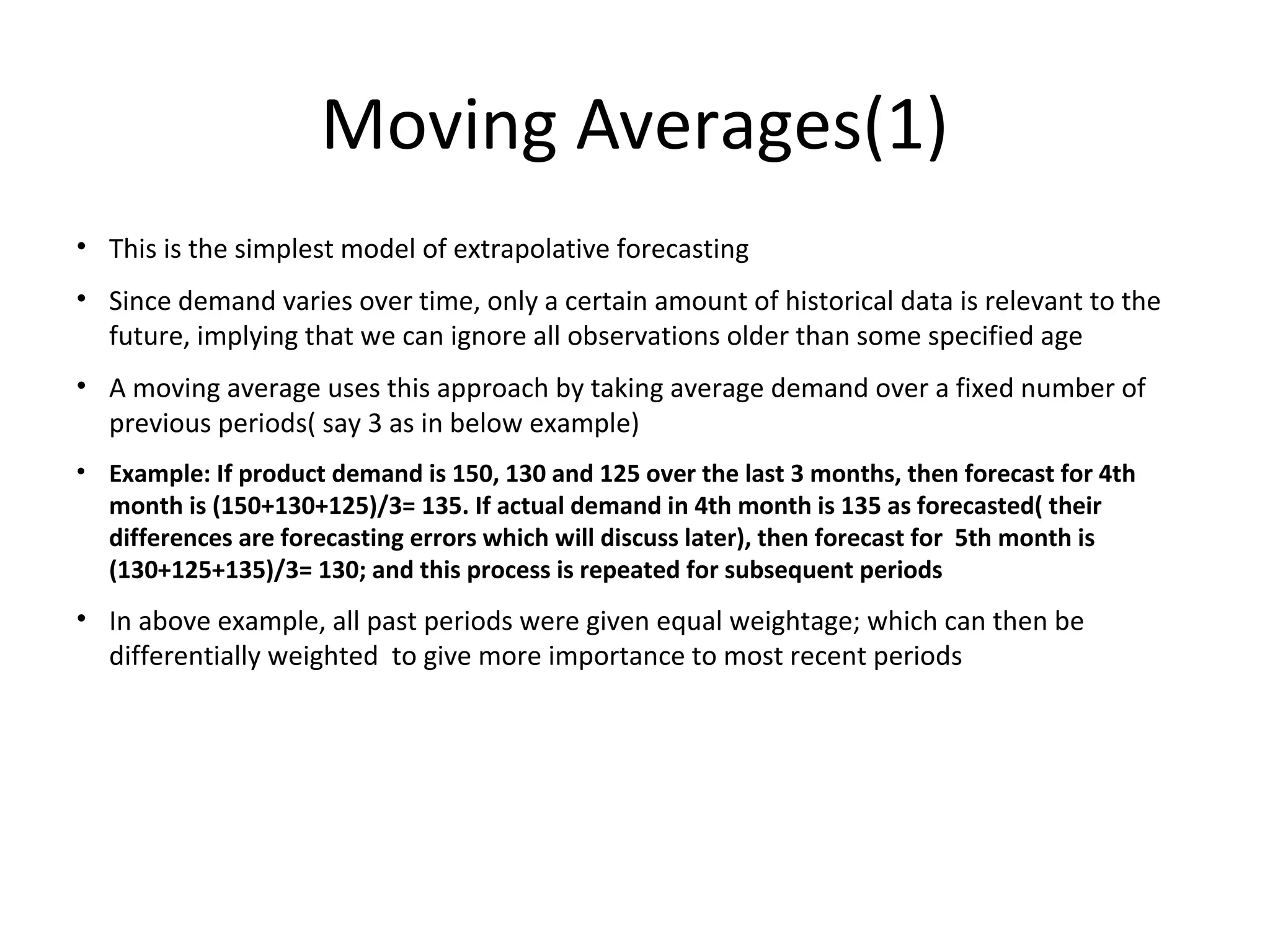 Moving Averages(1)
• This is the simplest model of extrapolative forecasting
• Since demand varies over time, only a certain amount of historical data is relevant to the
future, implying that we can ignore all observations older than some specified age
• A moving average uses this approach by taking average demand over a fixed number of
previous periods( say 3 as in below example)
• Example: If product demand is 150, 130 and 125 over the last 3 months, then forecast for 4th
month is (150+130+125)/3= 135. If actual demand in 4th month is 135 as forecasted( their
differences are forecasting errors which will discuss later), then forecast for 5th month is
(130+125+135)/3= 130; and this process is repeated for subsequent periods

• In above example, all past periods were given equal weightage; which can then be
differentially weighted to give more importance to most recent periods

 