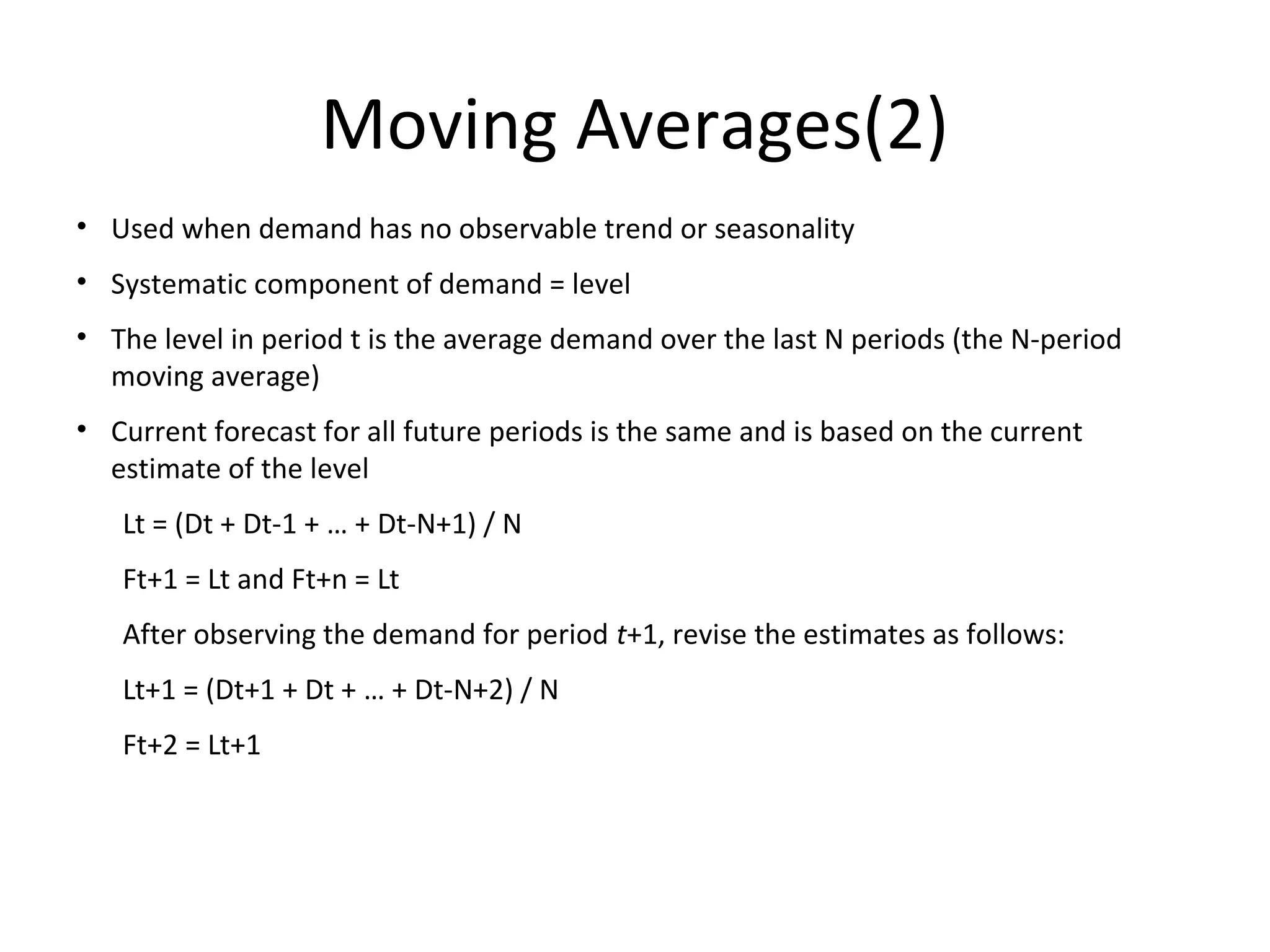 Moving Averages(2)
• Used when demand has no observable trend or seasonality
• Systematic component of demand = level
• The level in period t is the average demand over the last N periods (the N-period
moving average)
• Current forecast for all future periods is the same and is based on the current
estimate of the level
Lt = (Dt + Dt-1 + … + Dt-N+1) / N
Ft+1 = Lt and Ft+n = Lt
After observing the demand for period t+1, revise the estimates as follows:
Lt+1 = (Dt+1 + Dt + … + Dt-N+2) / N
Ft+2 = Lt+1

 