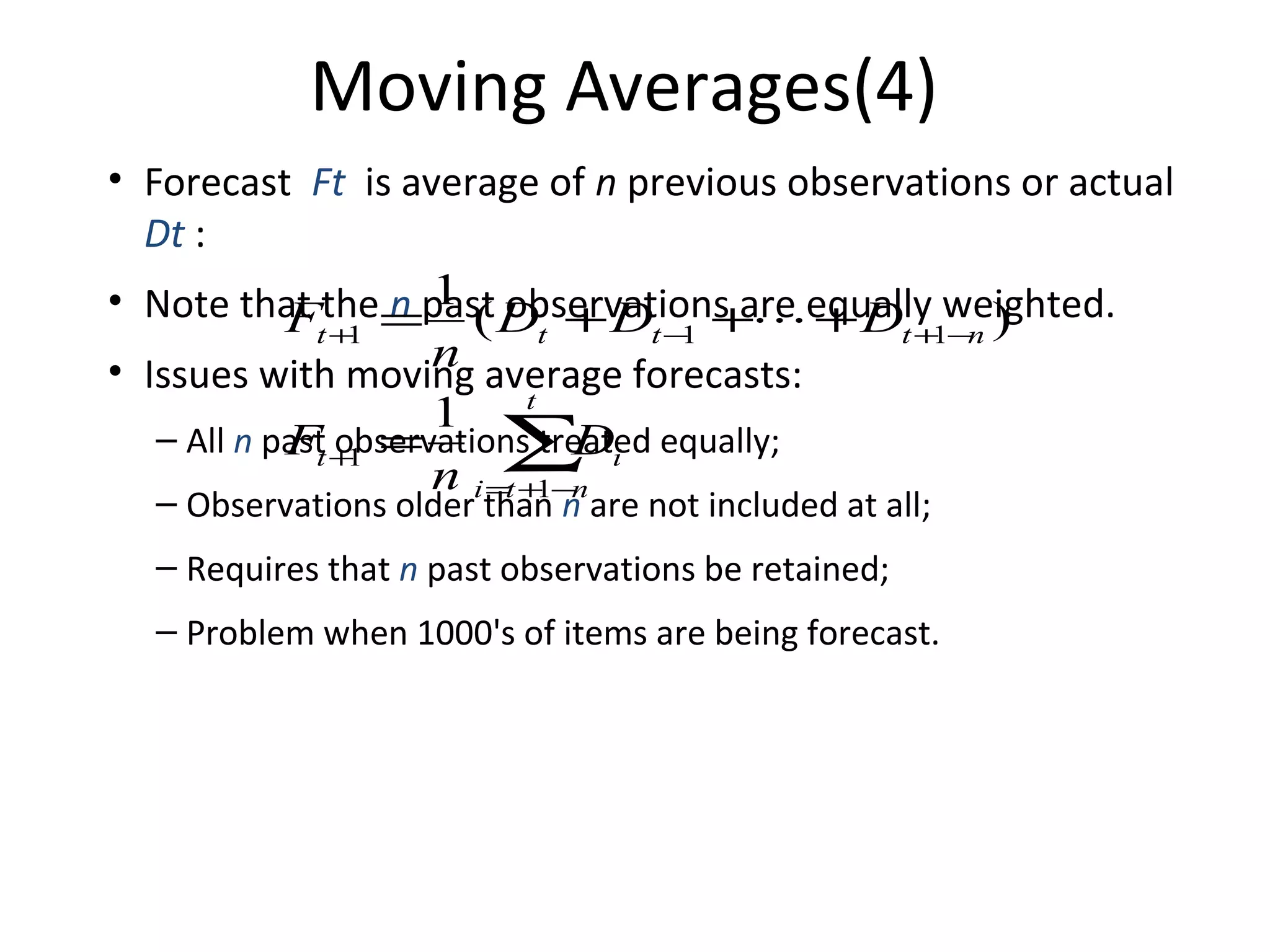 Moving Averages(4)
• Forecast Ft is average of n previous observations or actual
Dt :
• Note that the=past D + D +equally weighted.
n 1 ( observations are + D
Ft +1
t
t−
1
t + −n )
1
n average forecasts:
• Issues with moving
1 t
– All n past +1 =
Ft observations treated equally;
D
∑n i
n i =t +1−
– Observations older than n are not included at all;
– Requires that n past observations be retained;
– Problem when 1000's of items are being forecast.

 