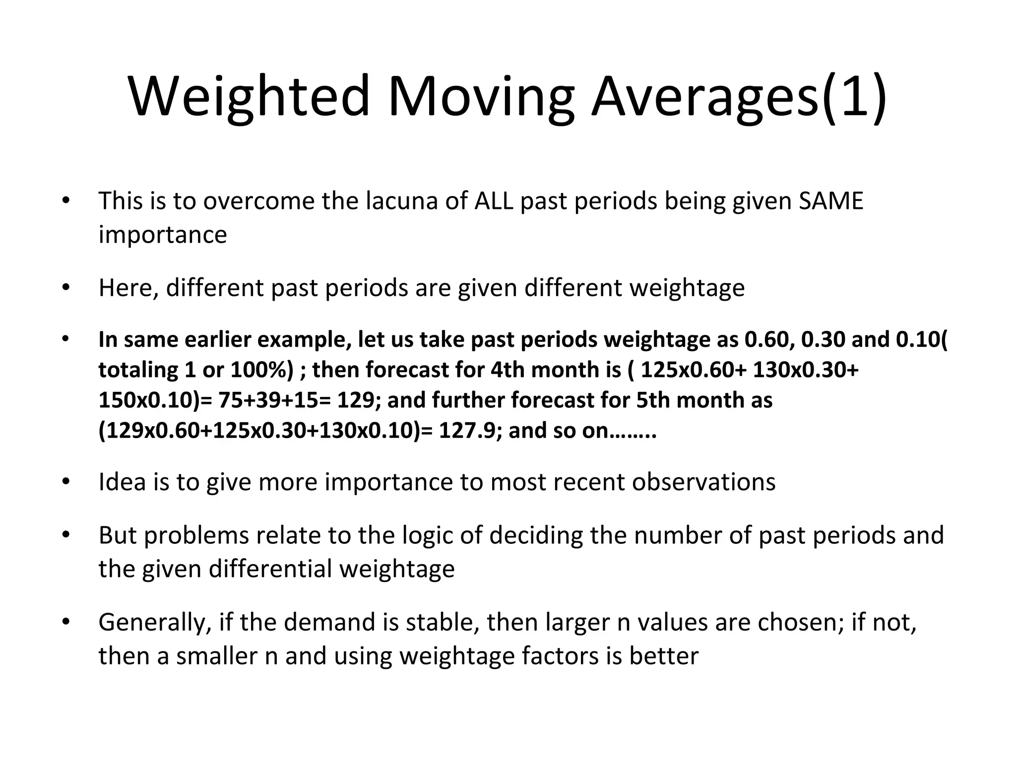Weighted Moving Averages(1)
• This is to overcome the lacuna of ALL past periods being given SAME
importance
• Here, different past periods are given different weightage
•

In same earlier example, let us take past periods weightage as 0.60, 0.30 and 0.10(
totaling 1 or 100%) ; then forecast for 4th month is ( 125x0.60+ 130x0.30+
150x0.10)= 75+39+15= 129; and further forecast for 5th month as
(129x0.60+125x0.30+130x0.10)= 127.9; and so on……..

• Idea is to give more importance to most recent observations
• But problems relate to the logic of deciding the number of past periods and
the given differential weightage
• Generally, if the demand is stable, then larger n values are chosen; if not,
then a smaller n and using weightage factors is better

 