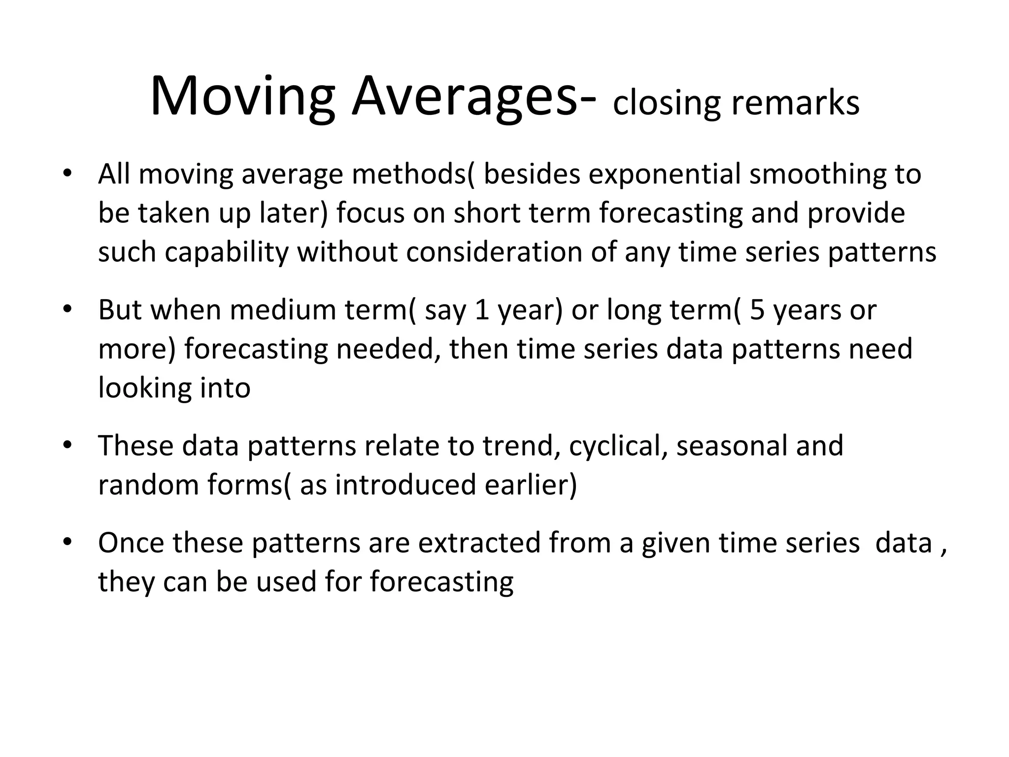 Moving Averages- closing remarks
• All moving average methods( besides exponential smoothing to
be taken up later) focus on short term forecasting and provide
such capability without consideration of any time series patterns
• But when medium term( say 1 year) or long term( 5 years or
more) forecasting needed, then time series data patterns need
looking into
• These data patterns relate to trend, cyclical, seasonal and
random forms( as introduced earlier)
• Once these patterns are extracted from a given time series data ,
they can be used for forecasting

 