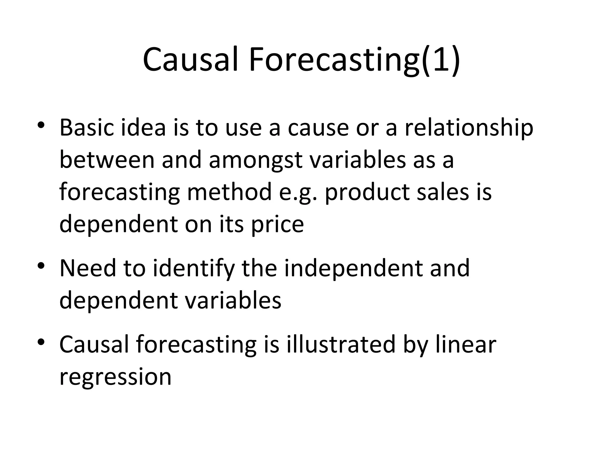 Causal Forecasting(1)
• Basic idea is to use a cause or a relationship
between and amongst variables as a
forecasting method e.g. product sales is
dependent on its price
• Need to identify the independent and
dependent variables
• Causal forecasting is illustrated by linear
regression

 