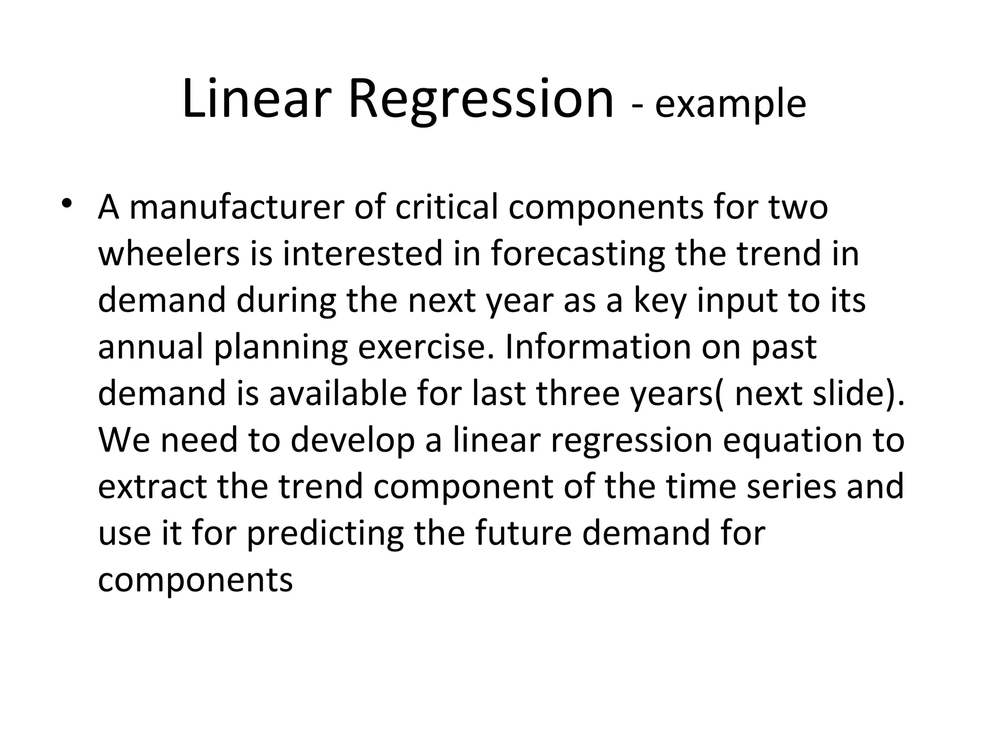 Linear Regression - example
• A manufacturer of critical components for two
wheelers is interested in forecasting the trend in
demand during the next year as a key input to its
annual planning exercise. Information on past
demand is available for last three years( next slide).
We need to develop a linear regression equation to
extract the trend component of the time series and
use it for predicting the future demand for
components

 