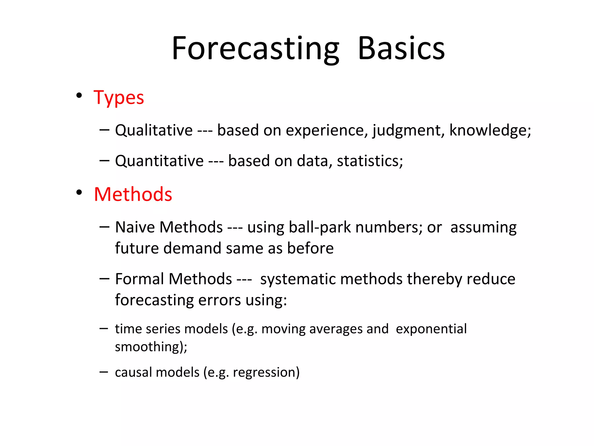 Forecasting Basics
• Types
– Qualitative --- based on experience, judgment, knowledge;
– Quantitative --- based on data, statistics;

• Methods
– Naive Methods --- using ball-park numbers; or assuming
future demand same as before
– Formal Methods --- systematic methods thereby reduce
forecasting errors using:
– time series models (e.g. moving averages and exponential
smoothing);
– causal models (e.g. regression)

 