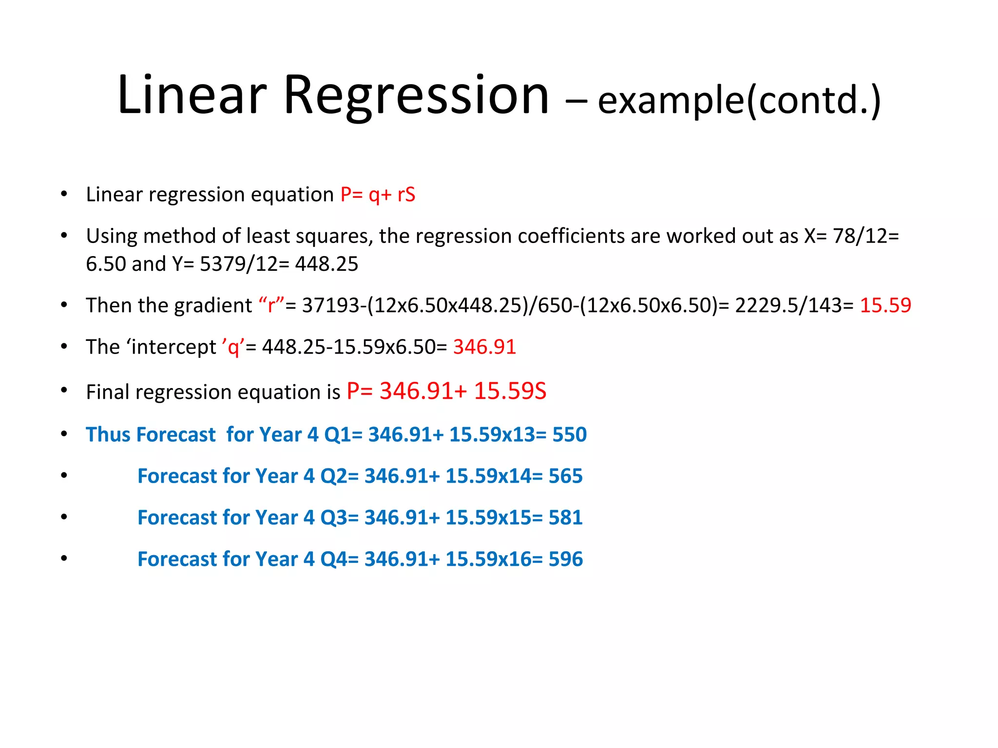 Linear Regression – example(contd.)
• Linear regression equation P= q+ rS
• Using method of least squares, the regression coefficients are worked out as X= 78/12=
6.50 and Y= 5379/12= 448.25
• Then the gradient “r”= 37193-(12x6.50x448.25)/650-(12x6.50x6.50)= 2229.5/143= 15.59
• The ‘intercept ’q’= 448.25-15.59x6.50= 346.91
• Final regression equation is P= 346.91+ 15.59S
• Thus Forecast for Year 4 Q1= 346.91+ 15.59x13= 550
•

Forecast for Year 4 Q2= 346.91+ 15.59x14= 565

•

Forecast for Year 4 Q3= 346.91+ 15.59x15= 581

•

Forecast for Year 4 Q4= 346.91+ 15.59x16= 596

 