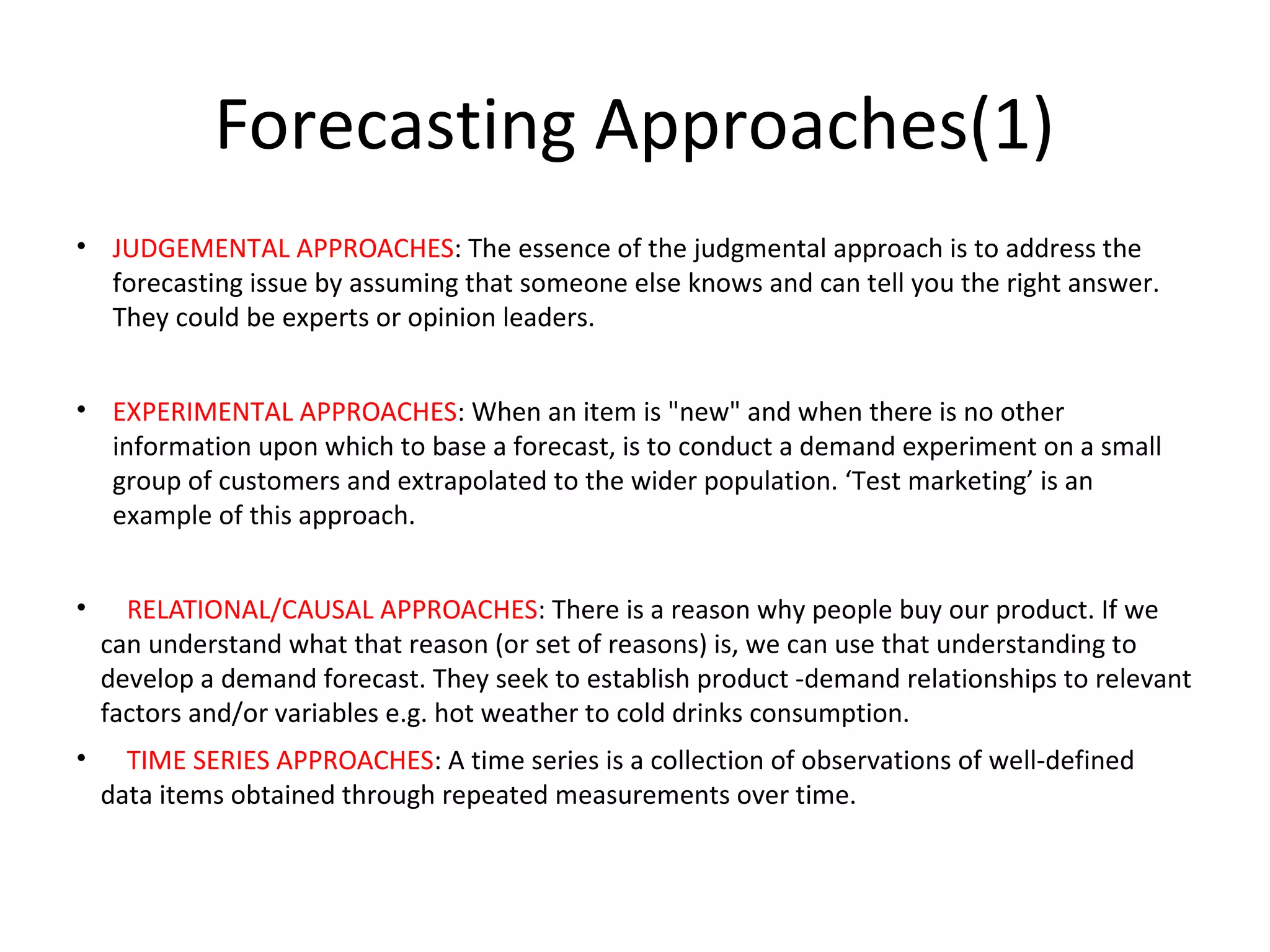 Forecasting Approaches(1)
• JUDGEMENTAL APPROACHES: The essence of the judgmental approach is to address the
forecasting issue by assuming that someone else knows and can tell you the right answer.
They could be experts or opinion leaders.
• EXPERIMENTAL APPROACHES: When an item is "new" and when there is no other
information upon which to base a forecast, is to conduct a demand experiment on a small
group of customers and extrapolated to the wider population. ‘Test marketing’ is an
example of this approach.
•

RELATIONAL/CAUSAL APPROACHES: There is a reason why people buy our product. If we
can understand what that reason (or set of reasons) is, we can use that understanding to
develop a demand forecast. They seek to establish product -demand relationships to relevant
factors and/or variables e.g. hot weather to cold drinks consumption.

•

TIME SERIES APPROACHES: A time series is a collection of observations of well-defined
data items obtained through repeated measurements over time.

 