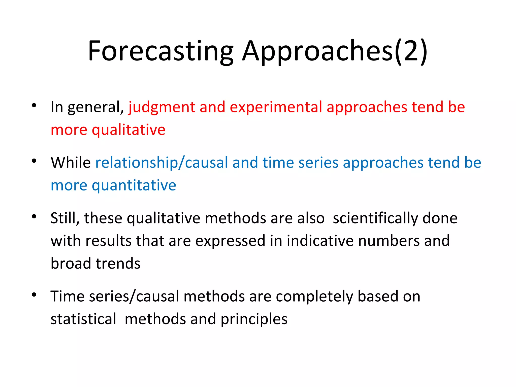 Forecasting Approaches(2)
• In general, judgment and experimental approaches tend be
more qualitative
• While relationship/causal and time series approaches tend be
more quantitative
• Still, these qualitative methods are also scientifically done
with results that are expressed in indicative numbers and
broad trends
• Time series/causal methods are completely based on
statistical methods and principles

 