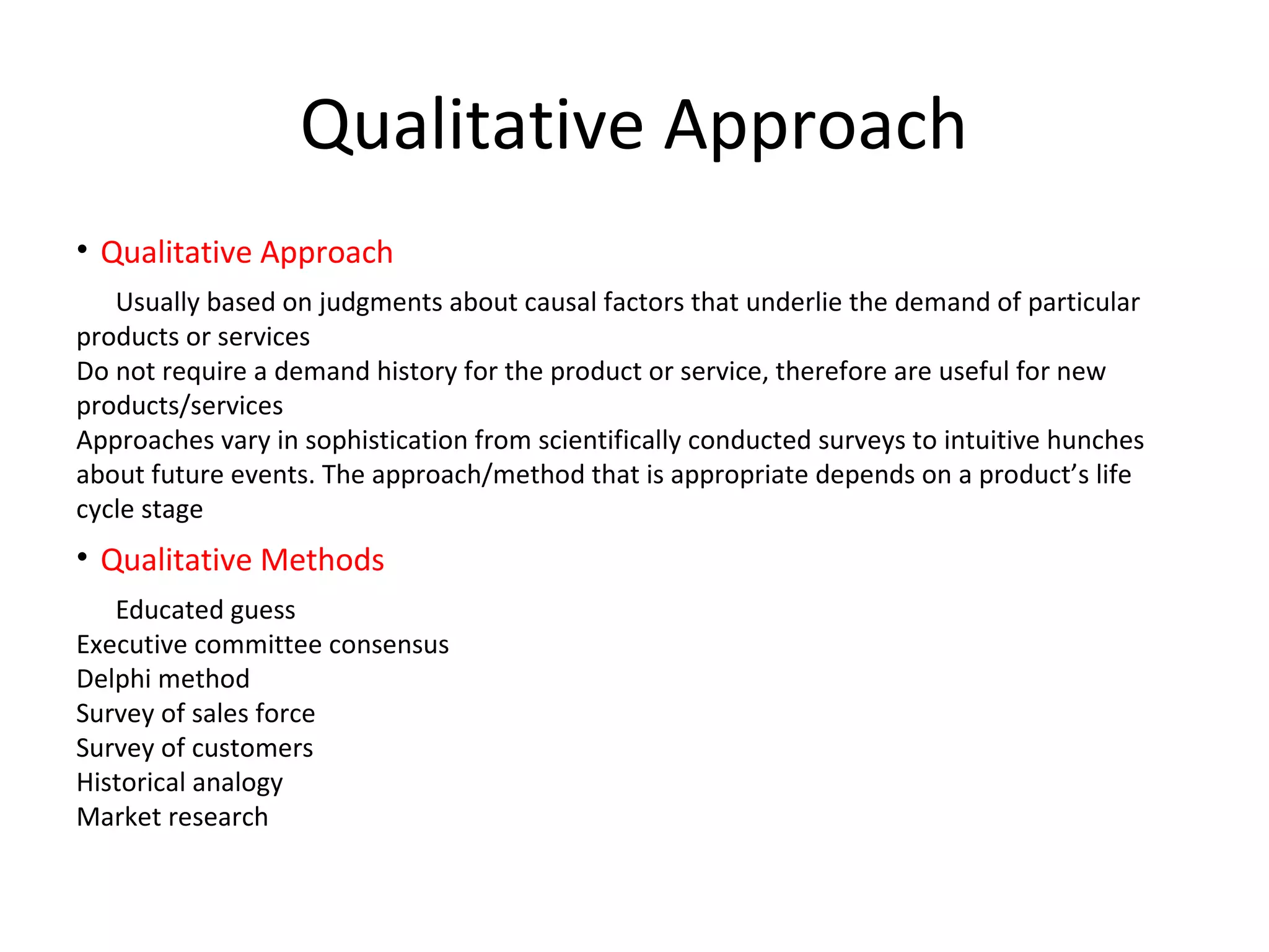 Qualitative Approach
• Qualitative Approach
Usually based on judgments about causal factors that underlie the demand of particular
products or services
Do not require a demand history for the product or service, therefore are useful for new
products/services
Approaches vary in sophistication from scientifically conducted surveys to intuitive hunches
about future events. The approach/method that is appropriate depends on a product’s life
cycle stage

• Qualitative Methods
Educated guess
Executive committee consensus
Delphi method
Survey of sales force
Survey of customers
Historical analogy
Market research

 