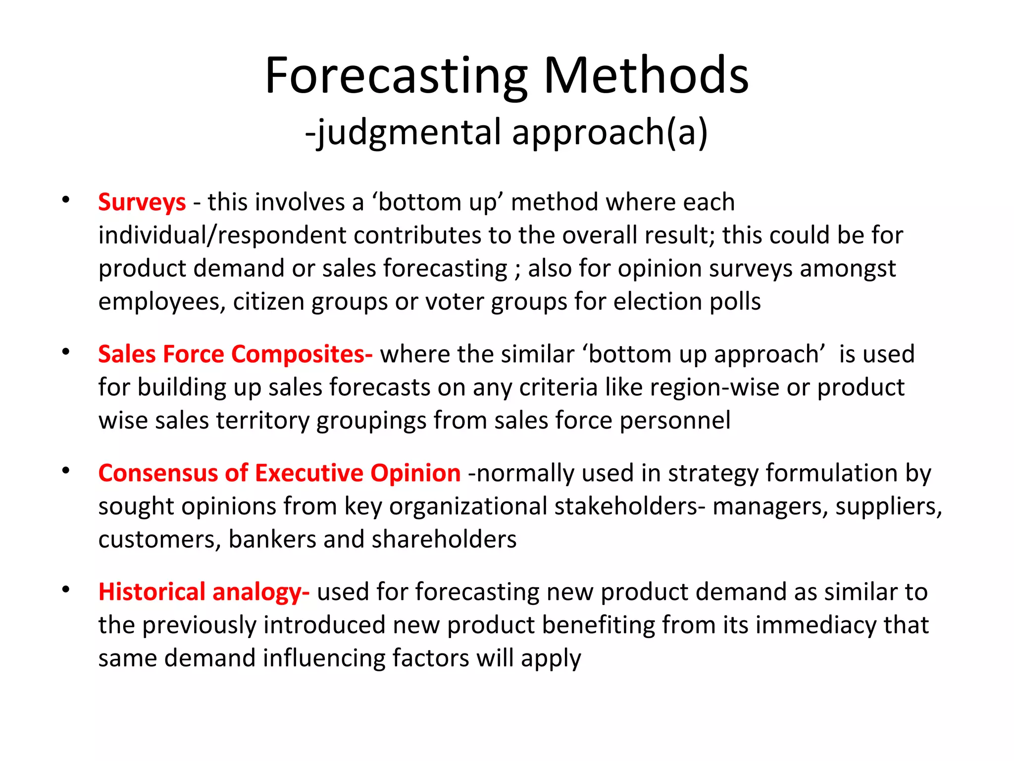 Forecasting Methods
-judgmental approach(a)

• Surveys - this involves a ‘bottom up’ method where each
individual/respondent contributes to the overall result; this could be for
product demand or sales forecasting ; also for opinion surveys amongst
employees, citizen groups or voter groups for election polls
• Sales Force Composites- where the similar ‘bottom up approach’ is used
for building up sales forecasts on any criteria like region-wise or product
wise sales territory groupings from sales force personnel
• Consensus of Executive Opinion -normally used in strategy formulation by
sought opinions from key organizational stakeholders- managers, suppliers,
customers, bankers and shareholders
• Historical analogy- used for forecasting new product demand as similar to
the previously introduced new product benefiting from its immediacy that
same demand influencing factors will apply

 