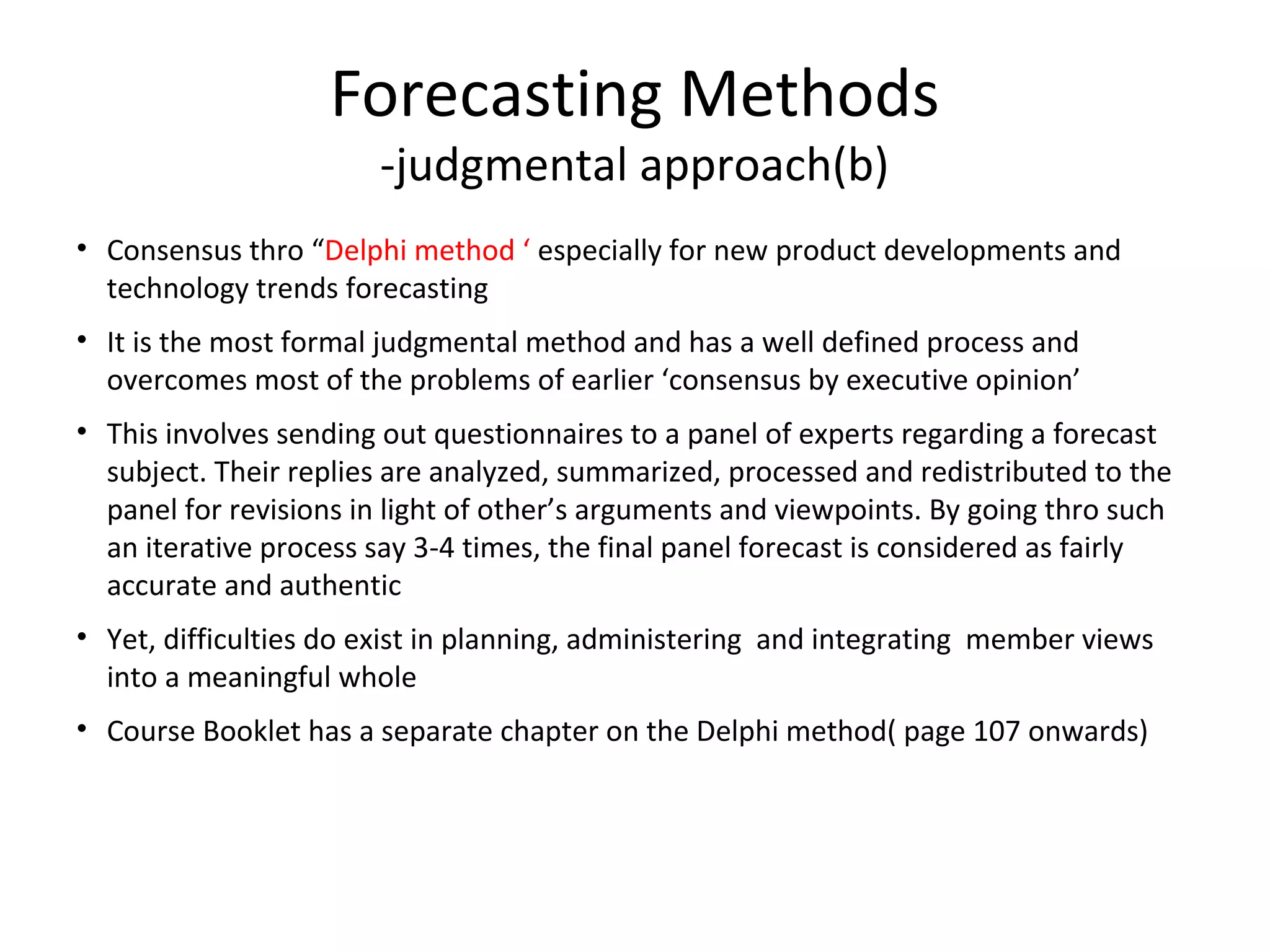 Forecasting Methods
-judgmental approach(b)

• Consensus thro “Delphi method ‘ especially for new product developments and
technology trends forecasting
• It is the most formal judgmental method and has a well defined process and
overcomes most of the problems of earlier ‘consensus by executive opinion’
• This involves sending out questionnaires to a panel of experts regarding a forecast
subject. Their replies are analyzed, summarized, processed and redistributed to the
panel for revisions in light of other’s arguments and viewpoints. By going thro such
an iterative process say 3-4 times, the final panel forecast is considered as fairly
accurate and authentic
• Yet, difficulties do exist in planning, administering and integrating member views
into a meaningful whole
• Course Booklet has a separate chapter on the Delphi method( page 107 onwards)

 