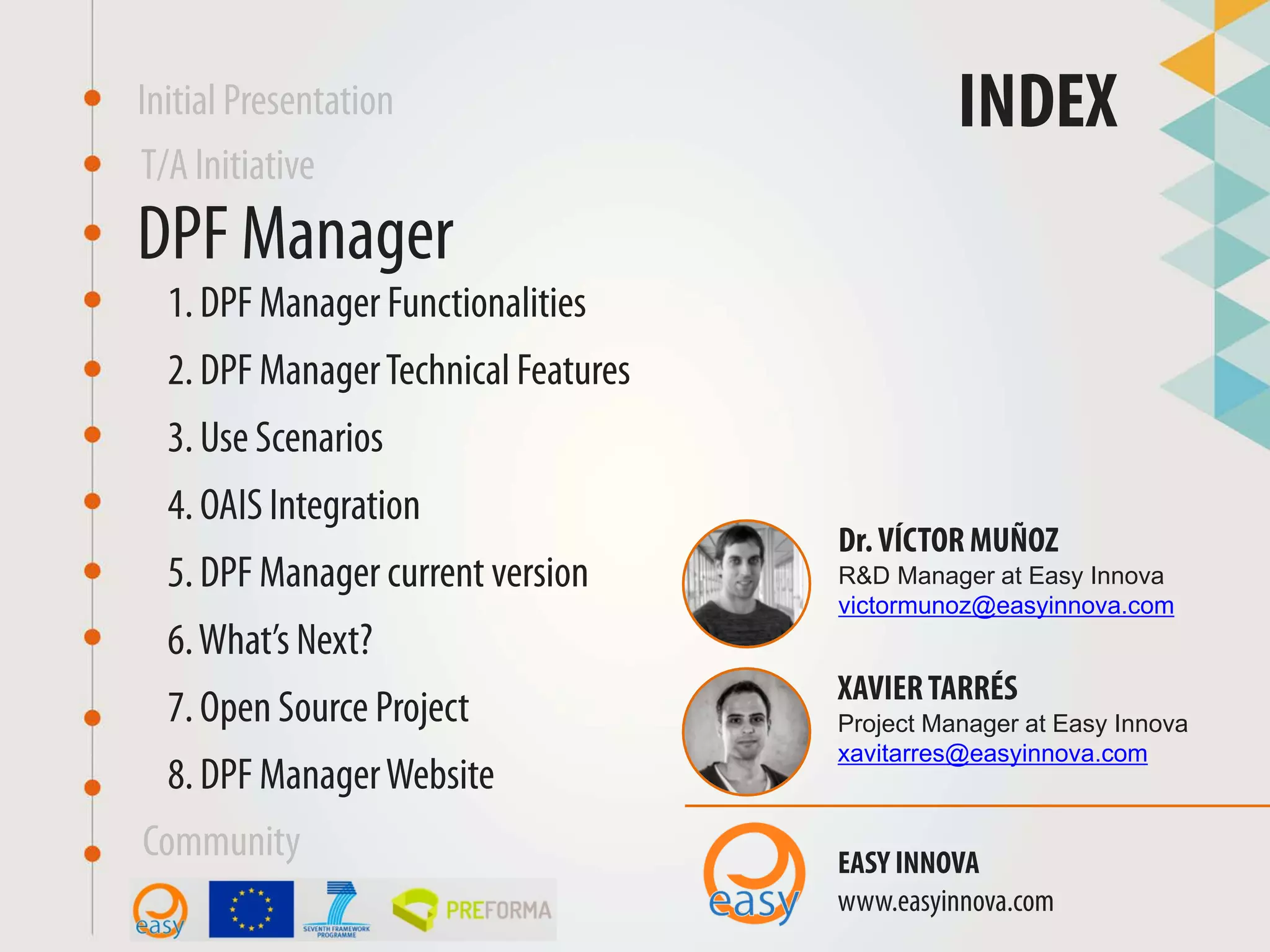 DPF Manager
INDEX
XAVIERTARRÉS
Project Manager at Easy Innova
xavitarres@easyinnova.com
EASY INNOVA
www.easyinnova.com
2. DPF ManagerTechnical Features
Community
T/A Initiative
Initial Presentation
3. Use Scenarios
1. DPF Manager Functionalities
4. OAIS Integration
5. DPF Manager current version
6.What’s Next?
7. Open Source Project
Dr.VÍCTOR MUÑOZ
R&D Manager at Easy Innova
victormunoz@easyinnova.com
8. DPF ManagerWebsite
 