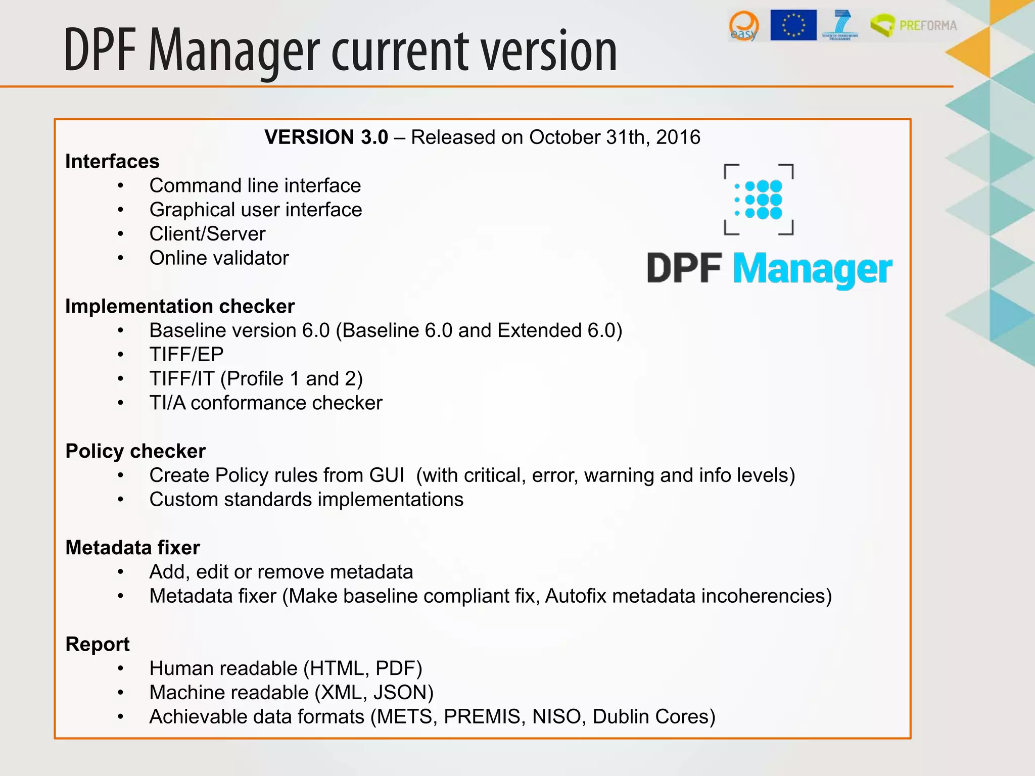 DPF Manager current version
VERSION 3.0 – Released on October 31th, 2016
Interfaces
• Command line interface
• Graphical user interface
• Client/Server
• Online validator
Implementation checker
• Baseline version 6.0 (Baseline 6.0 and Extended 6.0)
• TIFF/EP
• TIFF/IT (Profile 1 and 2)
• TI/A conformance checker
Policy checker
• Create Policy rules from GUI (with critical, error, warning and info levels)
• Custom standards implementations
Metadata fixer
• Add, edit or remove metadata
• Metadata fixer (Make baseline compliant fix, Autofix metadata incoherencies)
Report
• Human readable (HTML, PDF)
• Machine readable (XML, JSON)
• Achievable data formats (METS, PREMIS, NISO, Dublin Cores)
 