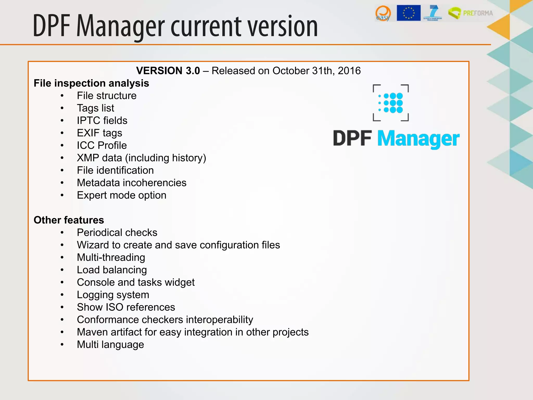 DPF Manager current version
VERSION 3.0 – Released on October 31th, 2016
File inspection analysis
• File structure
• Tags list
• IPTC fields
• EXIF tags
• ICC Profile
• XMP data (including history)
• File identification
• Metadata incoherencies
• Expert mode option
Other features
• Periodical checks
• Wizard to create and save configuration files
• Multi-threading
• Load balancing
• Console and tasks widget
• Logging system
• Show ISO references
• Conformance checkers interoperability
• Maven artifact for easy integration in other projects
• Multi language
 