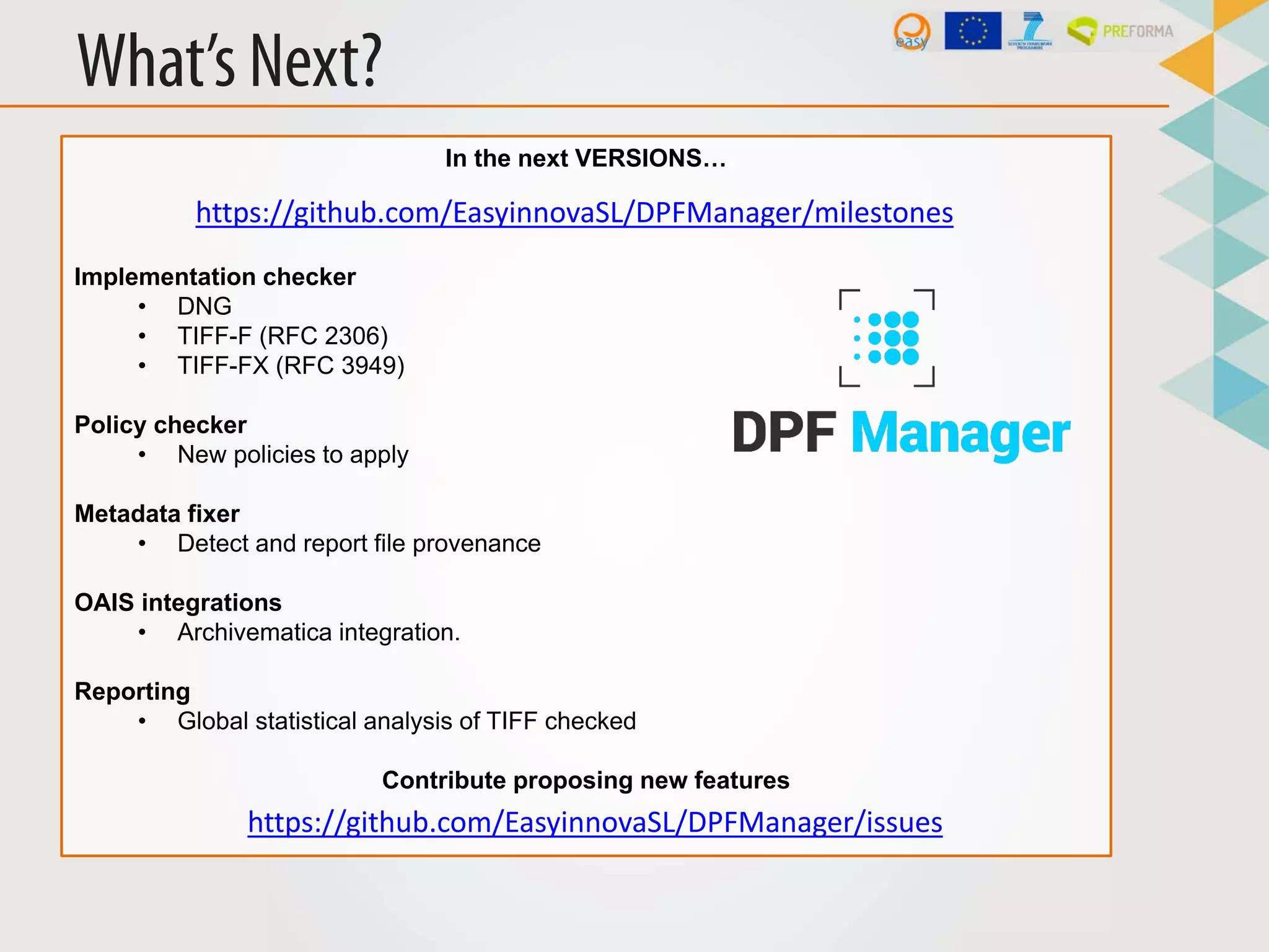 What’s Next?
In the next VERSIONS…
Implementation checker
• DNG
• TIFF-F (RFC 2306)
• TIFF-FX (RFC 3949)
Policy checker
• New policies to apply
Metadata fixer
• Detect and report file provenance
OAIS integrations
• Archivematica integration.
Reporting
• Global statistical analysis of TIFF checked
Contribute proposing new features
https://github.com/EasyinnovaSL/DPFManager/milestones
https://github.com/EasyinnovaSL/DPFManager/issues
 