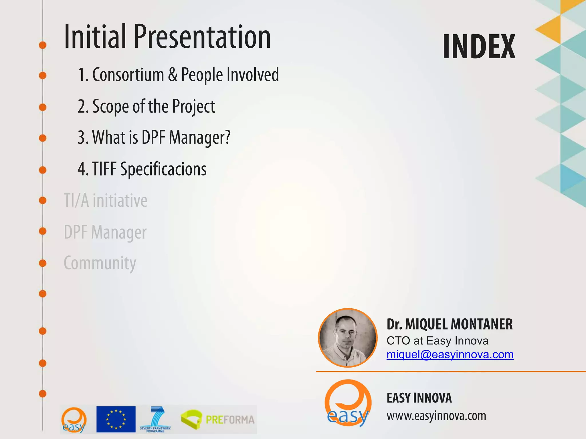 TI/A initiative
Initial Presentation INDEX
1. Consortium & People Involved
2. Scope of the Project
DPF Manager
Community
Dr. MIQUEL MONTANER
CTO at Easy Innova
miquel@easyinnova.com
EASY INNOVA
www.easyinnova.com
3.What is DPF Manager?
4.TIFF Specificacions
 