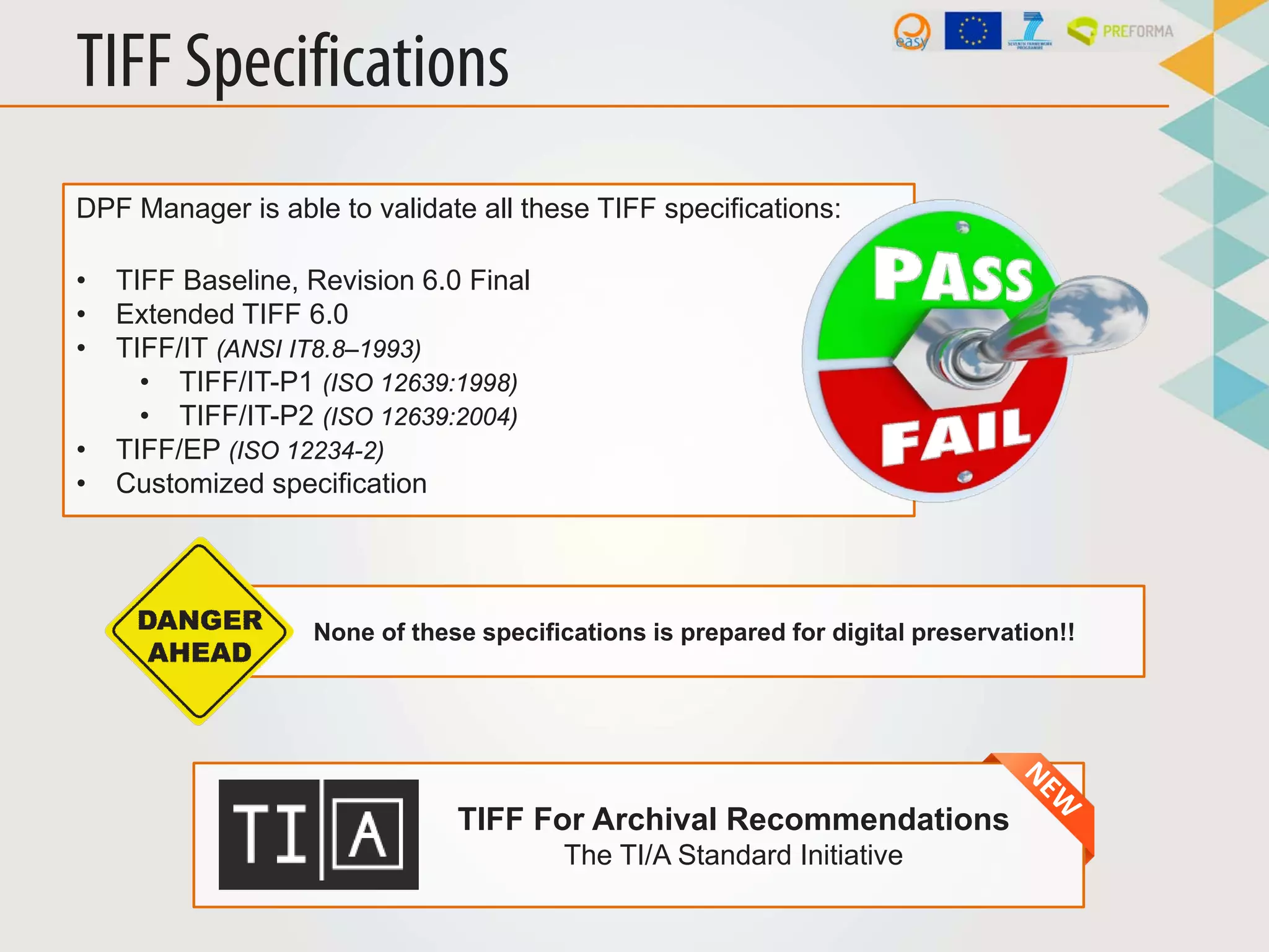 TIFF Specifications
DPF Manager is able to validate all these TIFF specifications:
• TIFF Baseline, Revision 6.0 Final
• Extended TIFF 6.0
• TIFF/IT (ANSI IT8.8–1993)
• TIFF/IT-P1 (ISO 12639:1998)
• TIFF/IT-P2 (ISO 12639:2004)
• TIFF/EP (ISO 12234-2)
• Customized specification
None of these specifications is prepared for digital preservation!!
TIFF For Archival Recommendations
The TI/A Standard Initiative
 
