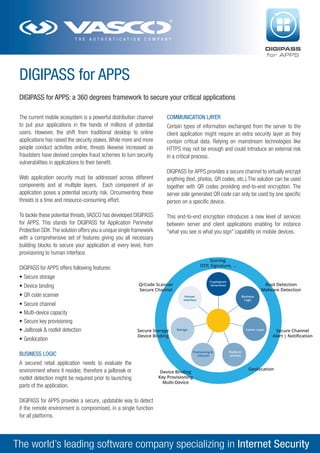 DIGIPASS
for APPS

DIGIPASS for APPS
DIGIPASS for APPS: a 360 degrees framework to secure your critical applications
The current mobile ecosystem is a powerful distribution channel
to put your applications in the hands of millions of potential
users. However, the shift from traditional desktop to online
applications has raised the security stakes. While more and more
people conduct activities online, threats likewise increased as
fraudsters have devised complex fraud schemes to turn security
vulnerabilities in applications to their benefit.
Web application security must be addressed across different
components and at multiple layers. Each component of an
application poses a potential security risk. Circumventing these
threats is a time and resource-consuming effort.
To tackle these potential threats, VASCO has developed DIGIPASS
for APPS. This stands for DIGIPASS for Application Perimeter
Protection SDK. The solution offers you a unique single framework
with a comprehensive set of features giving you all necessary
building blocks to secure your application at every level, from
provisioning to human interface.

COMMUNICATION LAYER
Certain types of information exchanged from the server to the
client application might require an extra security layer as they
contain critical data. Relying on mainstream technologies like
HTTPS may not be enough and could introduce an external risk
in a critical process.
DIGIPASS for APPS provides a secure channel to virtually encrypt
anything (text, photos, QR codes, etc.).The solution can be used
together with QR codes providing end-to-end encryption. The
server side generated QR code can only be used by one specific
person on a specific device.
This end-to-end encryption introduces a new level of services
between server and client applications enabling for instance
“what you see is what you sign” capability on mobile devices.

Scoring
OTP, Signature, ...

DIGIPASS for APPS offers following features:
•	Secure storage
•	Device binding
•	QR code scanner
•	Secure channel
•	Multi-device capacity
•	Secure key provisioning
•	Jailbreak & rootkit detection
•	Geolocation

Cryptogram
Generation

QrCode Scanner
Secure Channel

Root Detection
Malware Detection

Human
Interface

Secure Storage
Device Binding

BUSINESS LOGIC
A secured retail application needs to evaluate the
environment where it resides; therefore a jailbreak or
rootkit detection might be required prior to launching
parts of the application.

Business
Logic

Storage

Comm. Layer

Provisioning &
Lifecycle

Device Binding
Key Provisioning
Multi-Device

Secure Channel
Alert | Notification

Platform
services

Geolocation

DIGIPASS for APPS provides a secure, updatable way to detect
if the remote environment is compromised, in a single function
for all platforms.

The world’s leading software company specializing in Internet Security

 