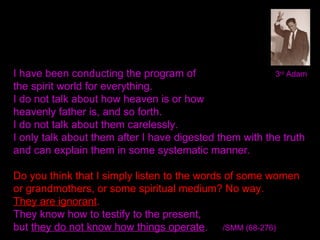 3rd
AdamI have been conducting the program of
the spirit world for everything.
I do not talk about how heaven is or how
heavenly father is, and so forth.
I do not talk about them carelessly.
I only talk about them after I have digested them with the truth
and can explain them in some systematic manner.
Do you think that I simply listen to the words of some women
or grandmothers, or some spiritual medium? No way.
They are ignorant.
They know how to testify to the present,
but they do not know how things operate. /SMM (68-276)
 
