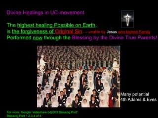 Divine Healings in UC-movement
The highest healing Possible on Earth,
is the forgiveness of Original Sin. – unable by Jesus who lacked Family
Performed now through the Blessing by the Divine True Parents!
For more: Google ”slideshare bdp003 Blessing Part”
Blessing Part 1,2,3,4 of 4
Many potential
4th Adams & Eves
 