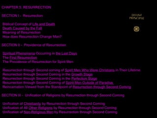 CHAPTER 5. RESURRECTION
SECTION I - Resurrection
Biblical Concept of Life and Death
Death Caused by the Fall
Meaning of Resurrection
How does Resurrection Change Man?
SECTION II - Providence of Resurrection
Spiritual Phenomena Occurring in the Last Days
The First Resurrection
The Providence of Resurrection for Spirit Men
Resurrection through Second coming of Spirit Men Who Were Christians in Their Lifetime
Resurrection through Second Coming in the Growth Stage
Resurrection through Second Coming in the Perfection Stage
Resurrection through Second Coming of Spirit Men Outside of Paradise
Reincarnation Viewed from the Standpoint of Resurrection through Second Coming
SECTION III - Unification of Religions by Resurrection through Second Coming
Unification of Christianity by Resurrection through Second Coming
Unification of All Other Religions by Resurrection through Second Coming
Unification of Non-Religious Men by Resurrection through Second Coming
 