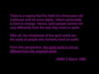 There is a saying that the habit of a three-year-old
continues until he turns eighty. Inborn personality
is hard to change. Hence, spirit people cannot live
very differently from the way they lived on earth.
After all, the inhabitants of the spirit world are
the souls of people who formerly lived on earth.
From this perspective, the spirit world is not so
different from the physical world.
/SMM 2 March 1986
 