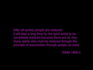 After all earthly people are restored,
it will take a long time for the spirit world to be
completely restored because there are so very
many spirits who must be restored through the
principle of resurrection through people on earth.
/SMM 1965:4
 
