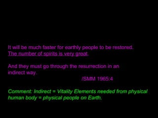 It will be much faster for earthly people to be restored.
The number of spirits is very great.
And they must go through the resurrection in an
indirect way.
/SMM 1965:4
Comment: Indirect = Vitality Elements needed from physical
human body = physical people on Earth.
 