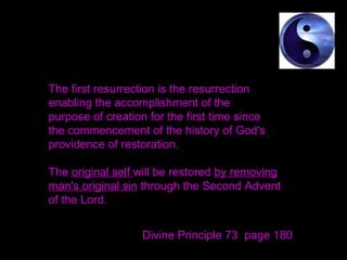 The first resurrection is the resurrection
enabling the accomplishment of the
purpose of creation for the first time since
the commencement of the history of God's
providence of restoration.
The original self will be restored by removing
man's original sin through the Second Advent
of the Lord.
Divine Principle 73 page 180
 