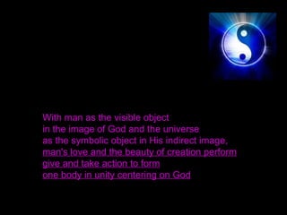 With man as the visible object
in the image of God and the universe
as the symbolic object in His indirect image,
man's love and the beauty of creation perform
give and take action to form
one body in unity centering on God
 