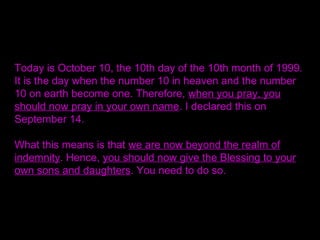 Today is October 10, the 10th day of the 10th month of 1999.
It is the day when the number 10 in heaven and the number
10 on earth become one. Therefore, when you pray, you
should now pray in your own name. I declared this on
September 14.
What this means is that we are now beyond the realm of
indemnity. Hence, you should now give the Blessing to your
own sons and daughters. You need to do so.
 