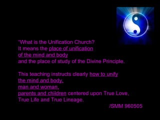 “What is the Unification Church?
It means the place of unification
of the mind and body
and the place of study of the Divine Principle.
This teaching instructs clearly how to unify
the mind and body,
man and woman,
parents and children centered upon True Love,
True Life and True Lineage.
/SMM 960505 
 