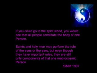If you could go to the spirit world, you would
see that all people constitute the body of one
Person.
Saints and holy men may perform the role
of the eyes or the ears, but even though
they have important roles, they are still
only components of that one macrocosmic
Person
/SMM 1997 
 