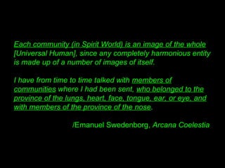 Each community (in Spirit World) is an image of the whole
[Universal Human], since any completely harmonious entity
is made up of a number of images of itself. 
I have from time to time talked with members of
communities where I had been sent, who belonged to the
province of the lungs, heart, face, tongue, ear, or eye, and
with members of the province of the nose. 
/Emanuel Swedenborg, Arcana Coelestia
 