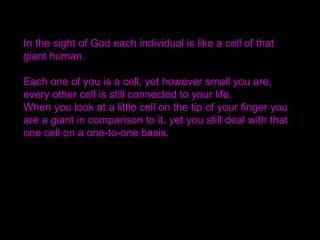 In the sight of God each individual is like a cell of that
giant human.
Each one of you is a cell, yet however small you are,
every other cell is still connected to your life.
When you look at a little cell on the tip of your finger you
are a giant in comparison to it, yet you still deal with that
one cell on a one-to-one basis. 
 