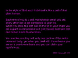 In the sight of God each individual is like a cell of that
giant human.
Each one of you is a cell, yet however small you are,
every other cell is still connected to your life.
When you look at a little cell on the tip of your finger you
are a giant in comparison to it, yet you still deal with that
one cell on a one-to-one basis. 
You are like one tiny cell, only one portion of the entire
universal body, yet when you deal with the universe you
are on a one-to-one basis and you can claim your
rightful vote.
/SMM February 27, 1977
 