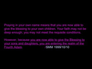 Praying in your own name means that you are now able to
give the blessing to your own children. Your faith may not be
deep enough; you may not meet the requisite conditions.
However, because you are now able to give the Blessing to
your sons and daughters, you are entering the realm of the
Fourth Adam. /SMM 1999/10/10
 