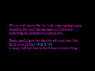 We can not denote the fact that many spiritual signs
regarding the Lord coming again in Korea are
appearing like mushrooms after a rain.
God's word of promise that He will pour down His
Spirit upon all flesh (Acts 2:17)
is being realized among the Korean people today.
 