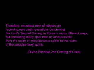 Therefore, countless men of religion are
receiving very clear revelations concerning
the Lord's Second Coming in Korea in many different ways,
but contacting many spirit men of various levels;
from the realm of miscellaneous spirits to the realm
of the paradise level spirits.
/Divine Principle 2nd Coming of Christ
 