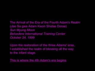 The Arrival of the Era of the Fourth Adam's Realm
(Jae Sa gwa Adam Kwon Shidae Dorae)
Sun Myung Moon
Belvedere International Training Center
October 24, 1999
Upon the restoration of the three Adams' eras,
I established the realm of blessing all the way
to the infant stage.
This is where the 4th Adam's era begins.
 