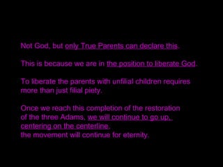 Not God, but only True Parents can declare this.
This is because we are in the position to liberate God.
To liberate the parents with unfilial children requires
more than just filial piety.
Once we reach this completion of the restoration
of the three Adams, we will continue to go up,
centering on the centerline,
the movement will continue for eternity.
 