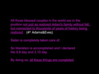 All those blessed couples in the world are in the
position not just as restored Adam's family without fall,
but connected to thousands of years of history being
restored. (4th
Adams&Eves)
Satan is completely taken care of.
So liberation is accomplished and I declared
the 9.9 day and 3.10 day.
By doing so, all these things are completed.
 
