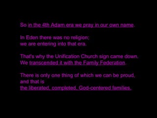 So in the 4th Adam era we pray in our own name.
In Eden there was no religion;
we are entering into that era.
That's why the Unification Church sign came down.
We transcended it with the Family Federation.
There is only one thing of which we can be proud,
and that is
the liberated, completed, God-centered families.
 
