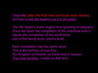 Originally (after the Fall) mind and body were divided,
but here in the 4th Adam's era it is all united.
The 4th Adam's realm begins here (pointing to diagram).
Once we reach the completion of the individual level it
equals the completion of the world level,
and of the family level, cosmic level.
Each completion has the same value.
This is the territory of true love,
the Kingdom of Heaven on Earth and in heaven.
True love territory, I made up that term.
 