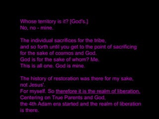 Whose territory is it? [God's.]
No, no - mine.
The individual sacrifices for the tribe,
and so forth until you get to the point of sacrificing
for the sake of cosmos and God.
God is for the sake of whom? Me.
This is all one. God is mine.
The history of restoration was there for my sake,
not Jesus'.
For myself. So therefore it is the realm of liberation.
Centering on True Parents and God,
the 4th Adam era started and the realm of liberation
is there.
 