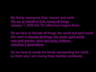 My family represents God, heaven and earth.
We act on behalf of God, loving all things.
January 1, 2000 the 7th millennium begins there.
So we have to liberate all things, the world and spirit world.
We need to liberate all things, the world, spirit world,
man and woman, mind and body, children,
including 3 generations.
So we have to create the family representing the world,
so that's why I am mixing these families worldwide.
 