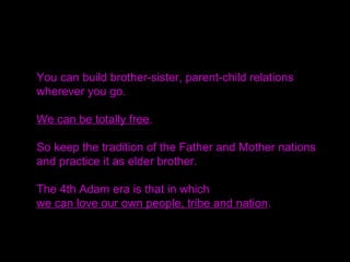 You can build brother-sister, parent-child relations
wherever you go.
We can be totally free.
So keep the tradition of the Father and Mother nations
and practice it as elder brother.
The 4th Adam era is that in which
we can love our own people, tribe and nation.
 